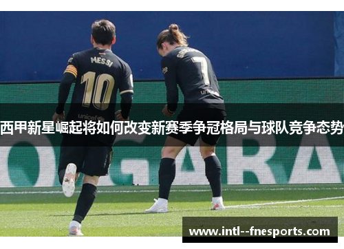 西甲新星崛起将如何改变新赛季争冠格局与球队竞争态势