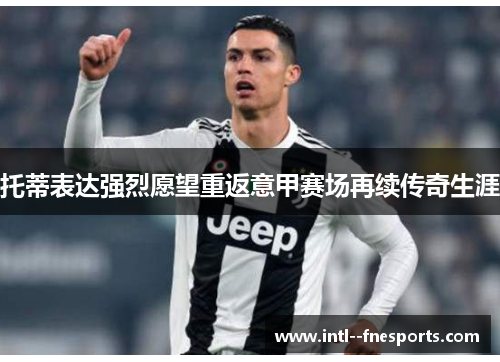 托蒂表达强烈愿望重返意甲赛场再续传奇生涯