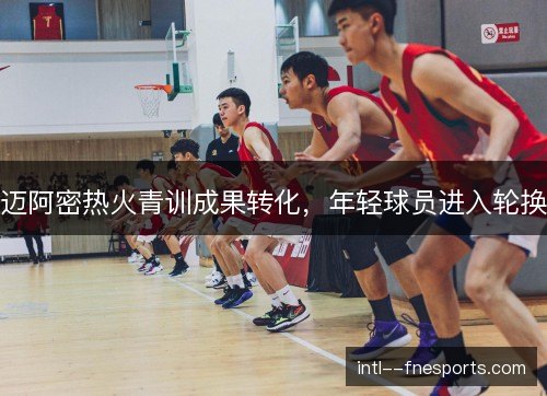 迈阿密热火青训成果转化，年轻球员进入轮换